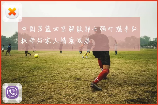中国男篮回京解散郭士强叮嘱李弘权带好家人情意浓厚