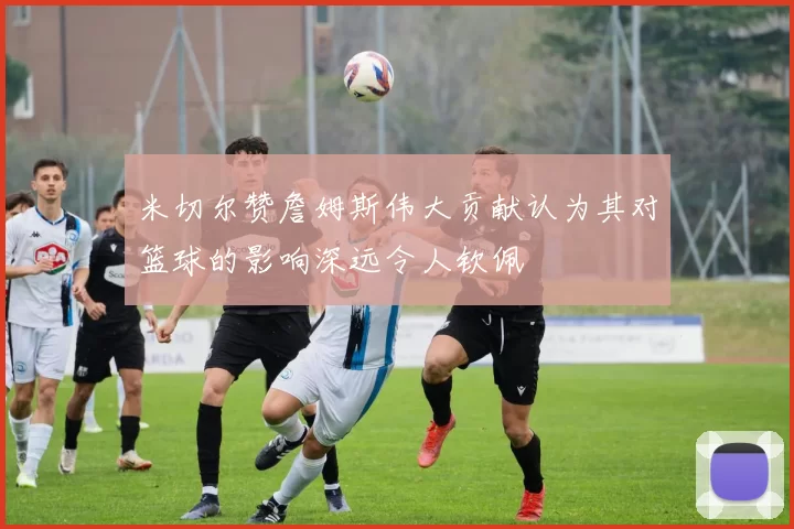 米切尔赞詹姆斯伟大贡献认为其对篮球的影响深远令人钦佩