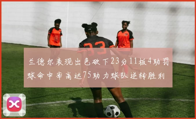 兰德尔表现出色砍下23分11板4助罚球命中率高达75助力球队逆转胜利