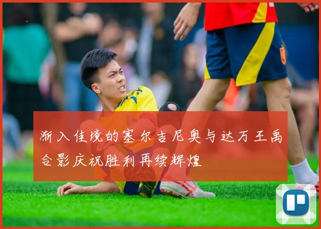 渐入佳境的塞尔吉尼奥与达万王禹合影庆祝胜利再续辉煌