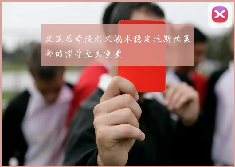 皮亚尼奇谈尤文战术稳定性斯帕莱蒂的指导至关重要