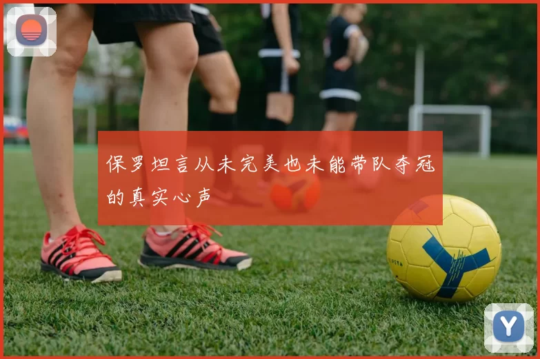 保罗坦言从未完美也未能带队夺冠的真实心声